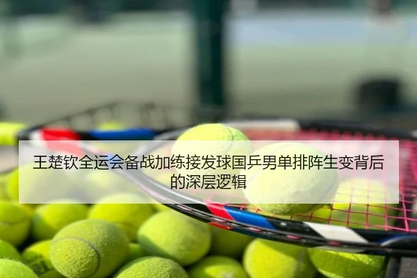 王楚钦全运会备战加练接发球国乒男单排阵生变背后的深层逻辑